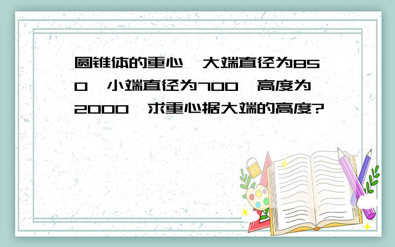 圆锥体的重心,大端直径为850,小端直径为700,高度为2000,求重心据大端的高度?