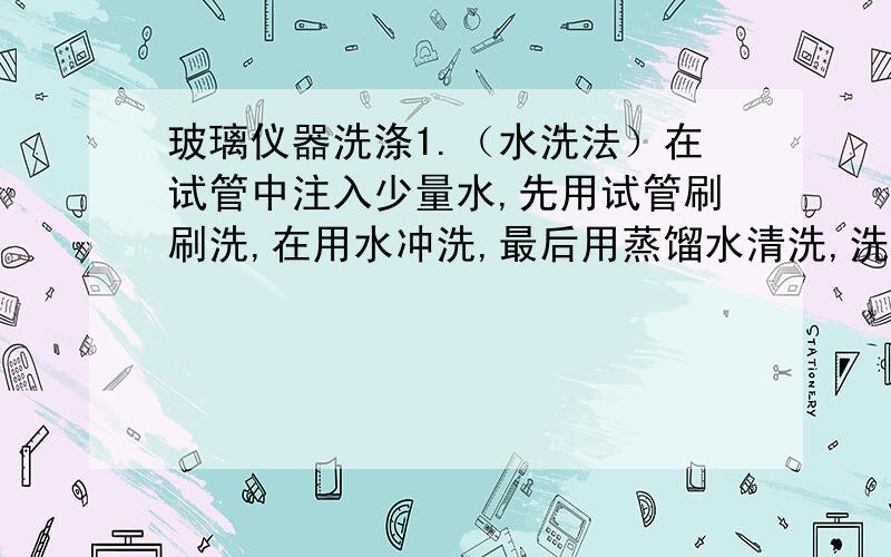 玻璃仪器洗涤1.（水洗法）在试管中注入少量水,先用试管刷刷洗,在用水冲洗,最后用蒸馏水清洗,洗涤干净的标志是：附着在玻璃