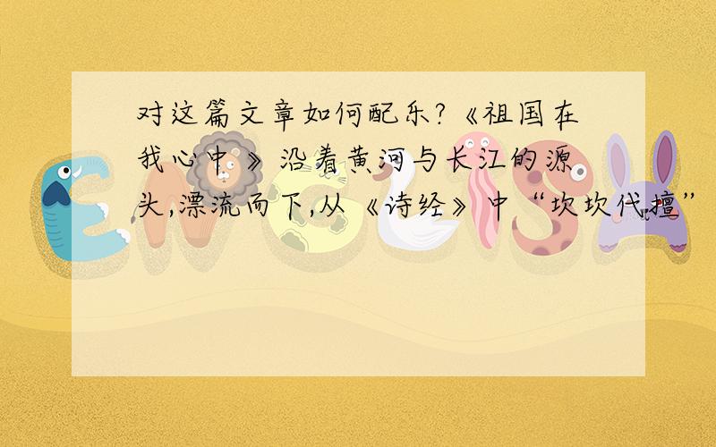 对这篇文章如何配乐?《祖国在我心中 》沿着黄河与长江的源头,漂流而下,从《诗经》中“坎坎代擅”的江边,到《史记》“金戈铁