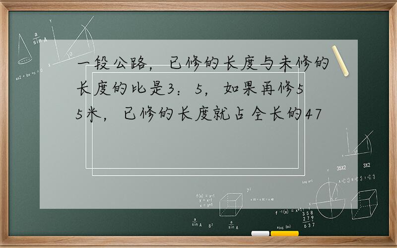 一段公路，已修的长度与未修的长度的比是3：5，如果再修55米，已修的长度就占全长的47