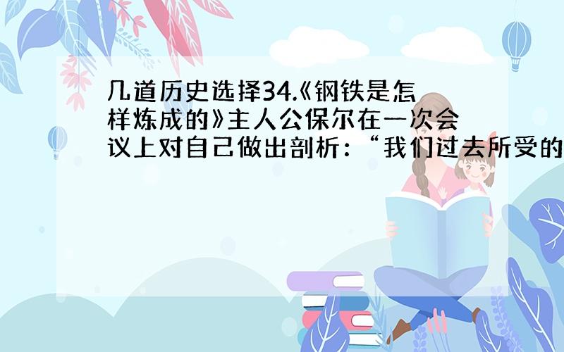 几道历史选择34.《钢铁是怎样炼成的》主人公保尔在一次会议上对自己做出剖析：“我们过去所受的教育,只知道对资产阶级要怀有