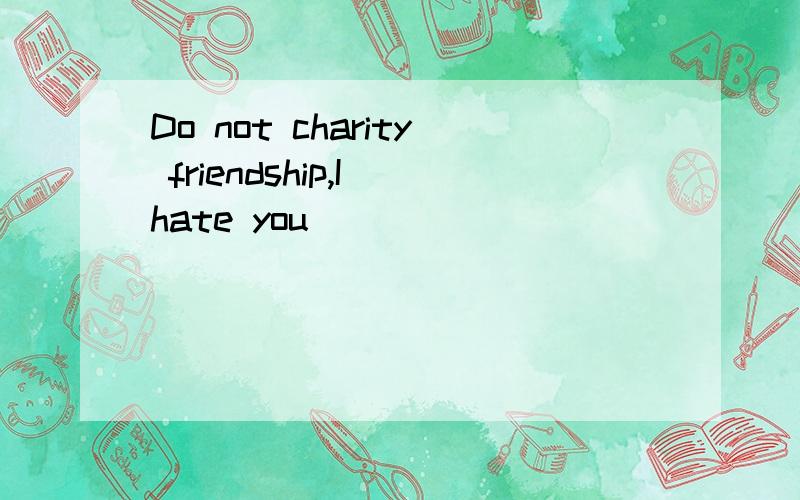 Do not charity friendship,I hate you