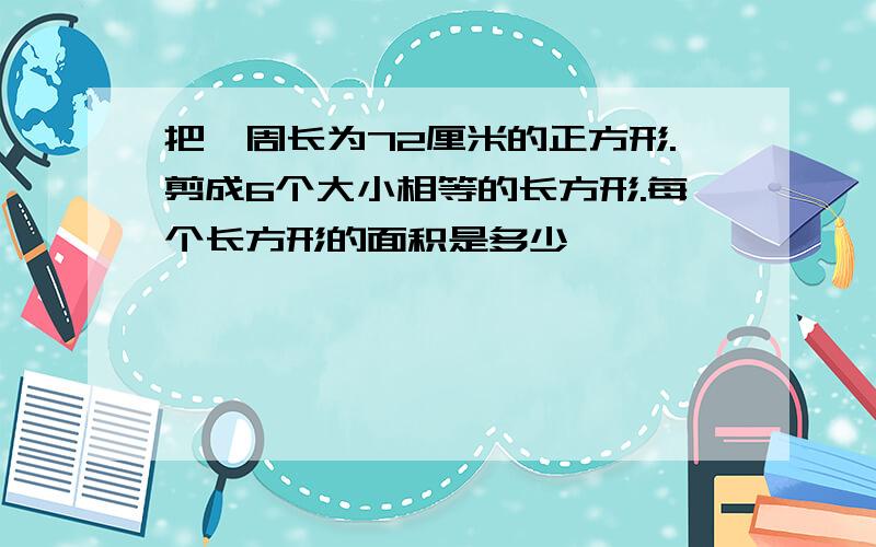 把一周长为72厘米的正方形.剪成6个大小相等的长方形.每个长方形的面积是多少