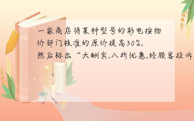 一家商店将某种型号的彩电按物价部门核准的原价提高30%,然后标出“大酬宾,八折优惠,经顾客投诉后,执法