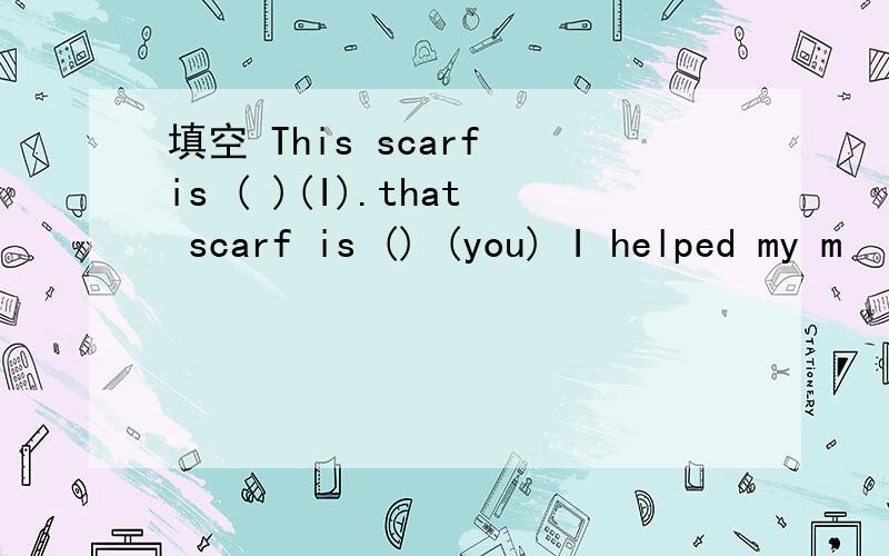 填空 This scarf is ( )(I).that scarf is () (you) I helped my m