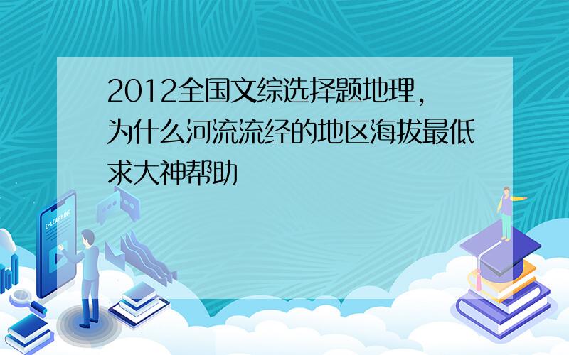 2012全国文综选择题地理,为什么河流流经的地区海拔最低求大神帮助