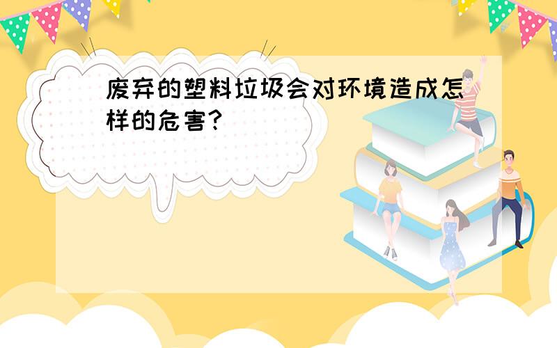 废弃的塑料垃圾会对环境造成怎样的危害?