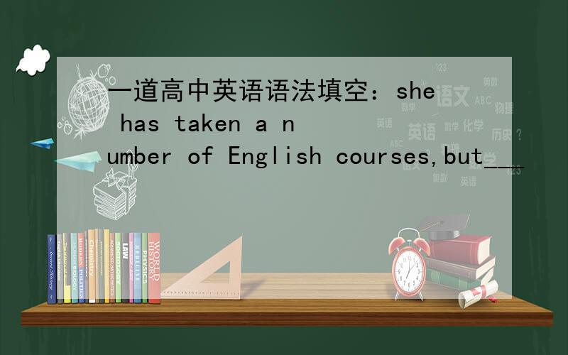 一道高中英语语法填空：she has taken a number of English courses,but___