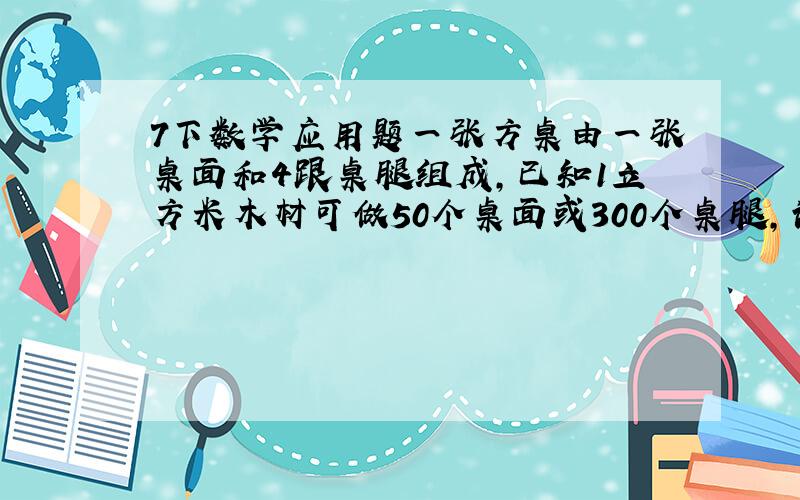 7下数学应用题一张方桌由一张桌面和4跟桌腿组成,已知1立方米木材可做50个桌面或300个桌腿,请你帮忙算一算,5立方米的