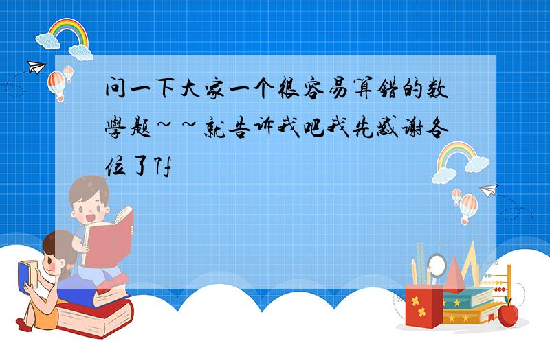 问一下大家一个很容易算错的数学题~~就告诉我吧我先感谢各位了7f