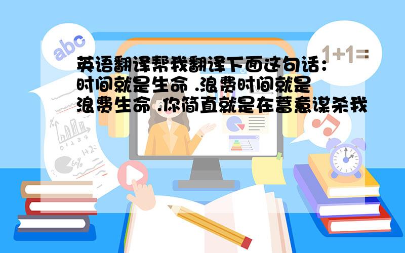 英语翻译帮我翻译下面这句话：时间就是生命 .浪费时间就是浪费生命 .你简直就是在蓄意谋杀我