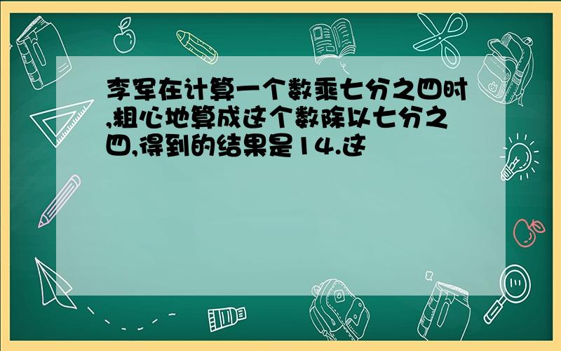 李军在计算一个数乘七分之四时,粗心地算成这个数除以七分之四,得到的结果是14.这