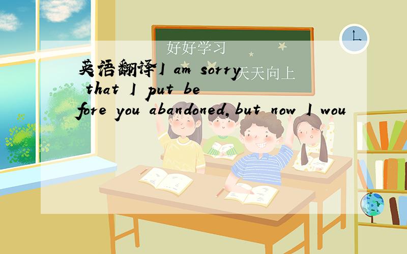 英语翻译I am sorry that I put before you abandoned,but now I wou