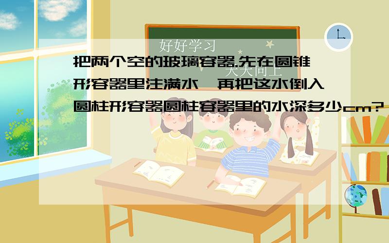 把两个空的玻璃容器.先在圆锥形容器里注满水,再把这水倒入圆柱形容器圆柱容器里的水深多少cm?