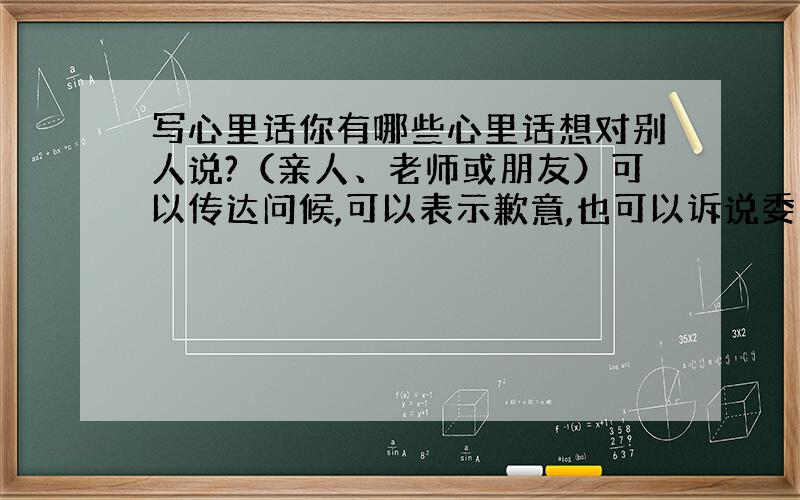 写心里话你有哪些心里话想对别人说?（亲人、老师或朋友）可以传达问候,可以表示歉意,也可以诉说委屈,也可以提些建议……要表