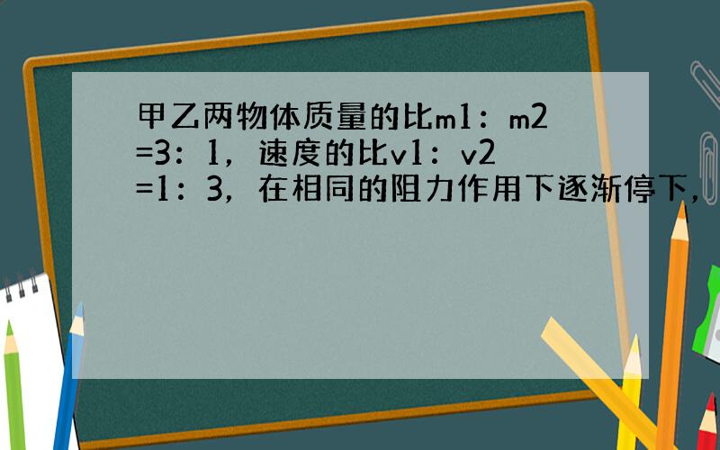 甲乙两物体质量的比m1：m2=3：1，速度的比v1：v2=1：3，在相同的阻力作用下逐渐停下，则它们的位移比S1：S2是