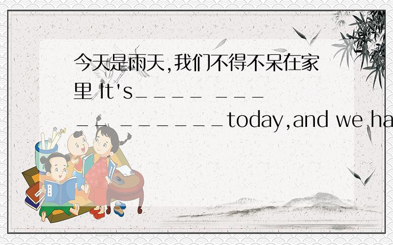 今天是雨天,我们不得不呆在家里 It's____ _____ ______today,and we have to st