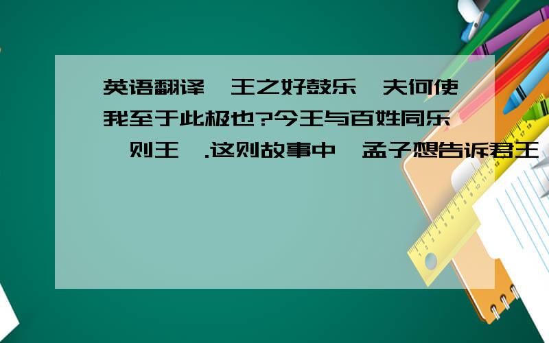 英语翻译吾王之好鼓乐,夫何使我至于此极也?今王与百姓同乐,则王矣.这则故事中,孟子想告诉君王一个什么道理?只需要这几个答