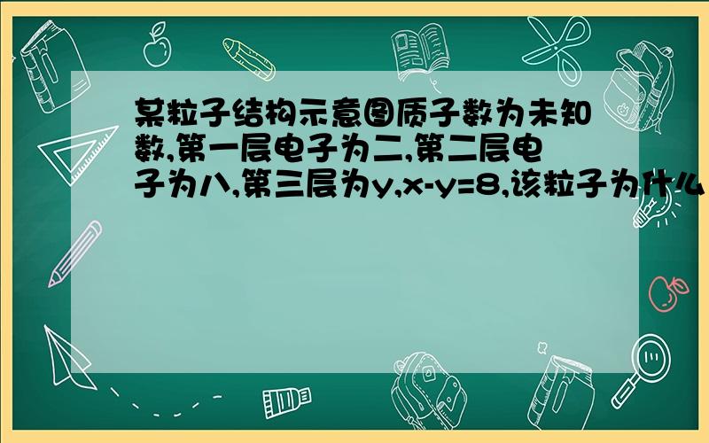 某粒子结构示意图质子数为未知数,第一层电子为二,第二层电子为八,第三层为y,x-y=8,该粒子为什么