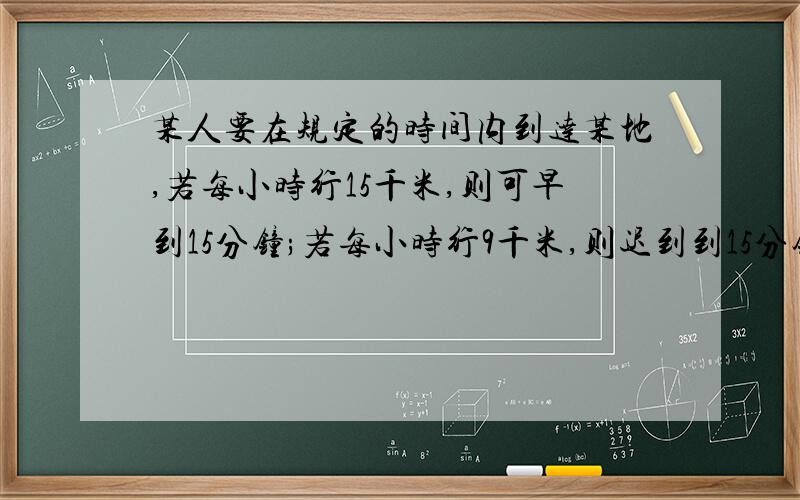 某人要在规定的时间内到达某地,若每小时行15千米,则可早到15分钟;若每小时行9千米,则迟到到15分钟;