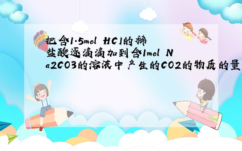 把含1.5mol HCI的稀盐酸逐滴滴加到含1mol Na2CO3的溶液中产生的CO2的物质的量为多少