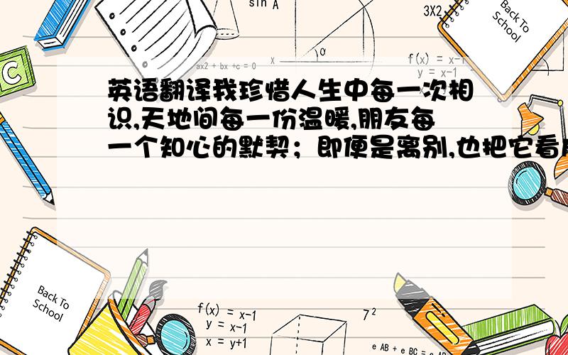 英语翻译我珍惜人生中每一次相识,天地间每一份温暖,朋友每一个知心的默契；即便是离别,也把它看成是为了重逢时!帮我弄像po