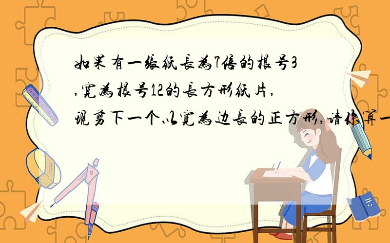 如果有一张纸长为7倍的根号3,宽为根号12的长方形纸片,现剪下一个以宽为边长的正方形,请你算一算