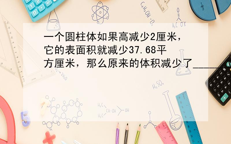 一个圆柱体如果高减少2厘米，它的表面积就减少37.68平方厘米，那么原来的体积减少了______立方厘米．