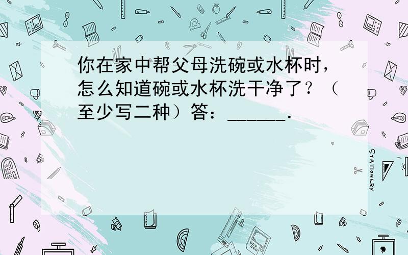 你在家中帮父母洗碗或水杯时，怎么知道碗或水杯洗干净了？（至少写二种）答：______．