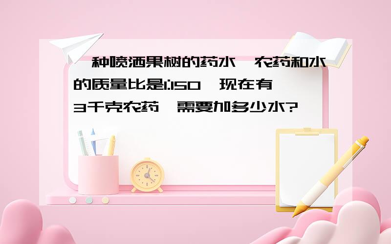 一种喷洒果树的药水,农药和水的质量比是1:150,现在有3千克农药,需要加多少水?