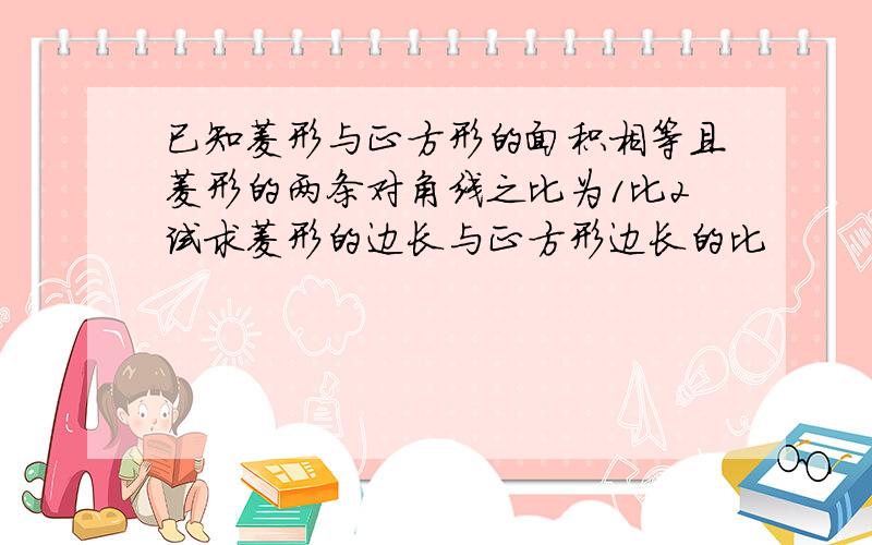 已知菱形与正方形的面积相等且菱形的两条对角线之比为1比2试求菱形的边长与正方形边长的比