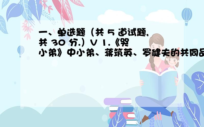 一、单选题（共 5 道试题,共 30 分.）V 1.《哭小弟》中小弟、蒋筑英、罗健夫的共同品格是().A.贡献卓着