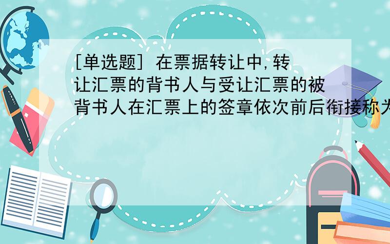 [单选题] 在票据转让中,转让汇票的背书人与受让汇票的被背书人在汇票上的签章依次前后衔接称为(