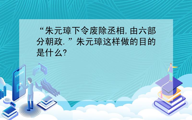 “朱元璋下令废除丞相,由六部分朝政.”朱元璋这样做的目的是什么?