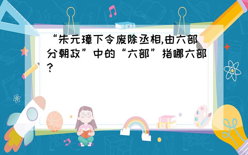 “朱元璋下令废除丞相,由六部分朝政”中的“六部”指哪六部?