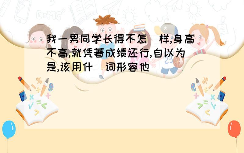 我一男同学长得不怎麼样,身高不高,就凭著成绩还行,自以为是,该用什麼词形容他