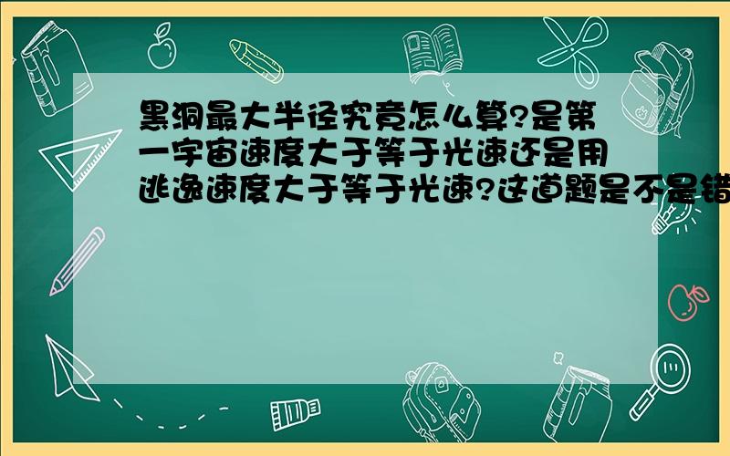 黑洞最大半径究竟怎么算?是第一宇宙速度大于等于光速还是用逃逸速度大于等于光速?这道题是不是错