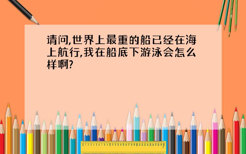 请问,世界上最重的船已经在海上航行,我在船底下游泳会怎么样啊?