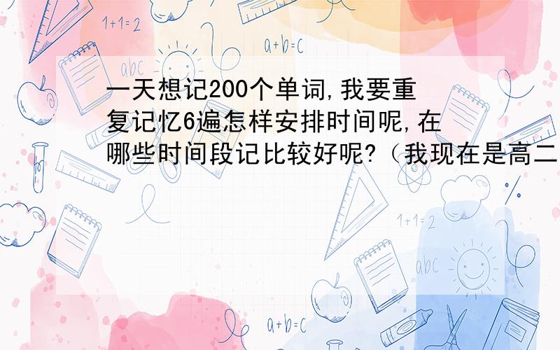 一天想记200个单词,我要重复记忆6遍怎样安排时间呢,在哪些时间段记比较好呢?（我现在是高二 在