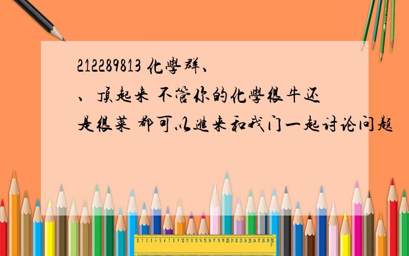 212289813 化学群、、顶起来 不管你的化学很牛还是很菜 都可以进来和我门一起讨论问题