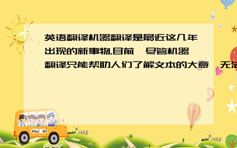 英语翻译机器翻译是最近这几年出现的新事物.目前,尽管机器翻译只能帮助人们了解文本的大意,无法让用户获得逐字逐句的译文,但