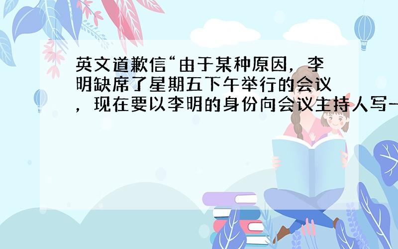 英文道歉信“由于某种原因，李明缺席了星期五下午举行的会议，现在要以李明的身份向会议主持人写一封道歉信”明天我要考商务英语