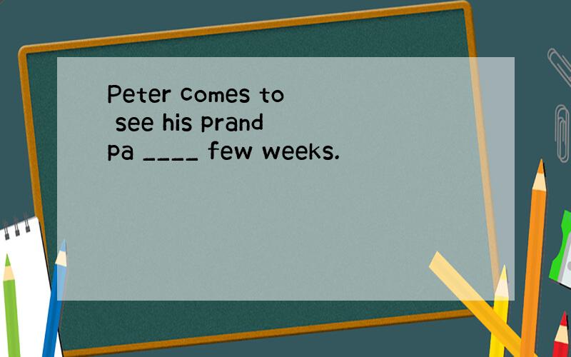 Peter comes to see his prandpa ____ few weeks.