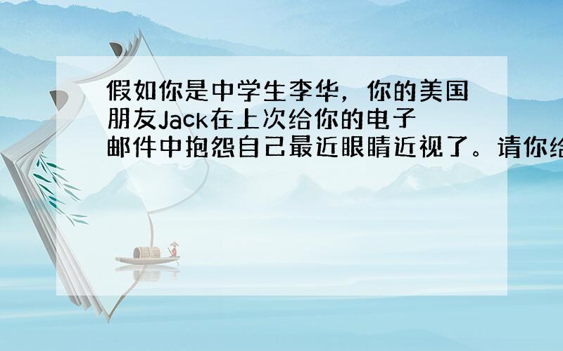 假如你是中学生李华，你的美国朋友Jack在上次给你的电子邮件中抱怨自己最近眼睛近视了。请你给他用英语回一封电子邮件，内容