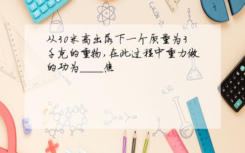 从30米高出落下一个质量为3千克的重物,在此过程中重力做的功为____焦