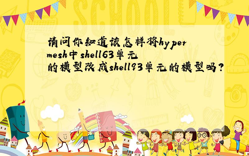 请问你知道该怎样将hypermesh中shell63单元的模型改成shell93单元的模型吗?