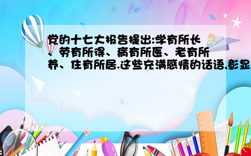 党的十七大报告提出:学有所长、劳有所得、病有所医、老有所养、住有所居.这些充满感情的话语,彰显了发展为了人民、发展依靠人