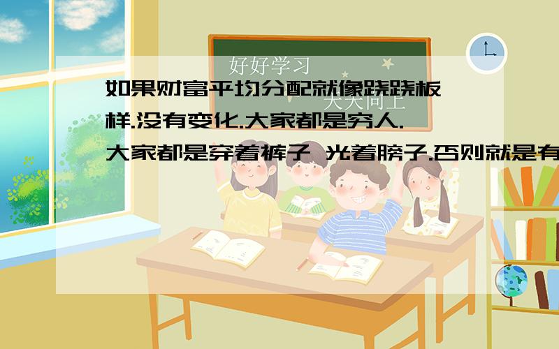 如果财富平均分配就像跷跷板一样.没有变化.大家都是穷人.大家都是穿着裤子 光着膀子.否则就是有的光屁股,有的衣服体面.有