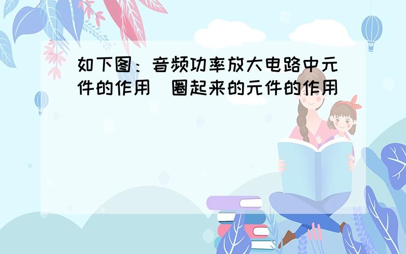 如下图：音频功率放大电路中元件的作用（圈起来的元件的作用）