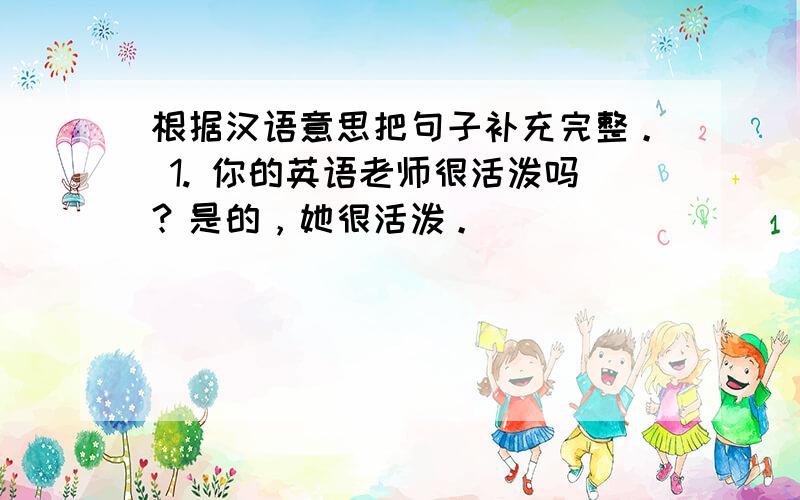 根据汉语意思把句子补充完整。 1. 你的英语老师很活泼吗？是的，她很活泼。